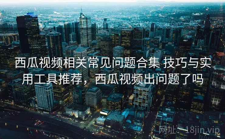 西瓜视频相关常见问题合集 技巧与实用工具推荐,西瓜视频出问题了吗 西瓜视频相关常见问题合集 技巧与实用工具推荐,西瓜视频出问题了吗