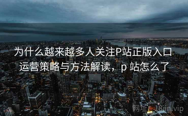 为什么越来越多人关注P站正版入口 运营策略与方法解读，p 站怎么了