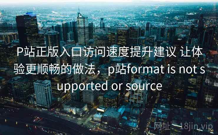 P站正版入口访问速度提升建议 让体验更顺畅的做法,p站format is not supported or source P站正版入口访问速度提升建议 让体验更顺畅的做法,p站format is not supported or source