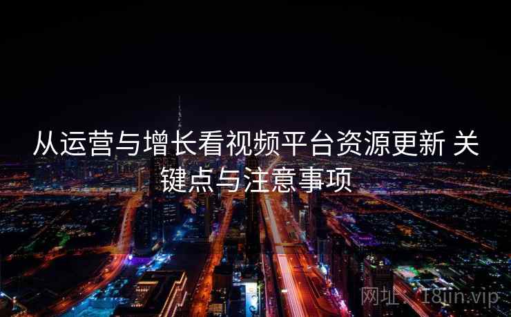 从运营与增长看视频平台资源更新 关键点与注意事项 从运营与增长看视频平台资源更新 关键点与注意事项