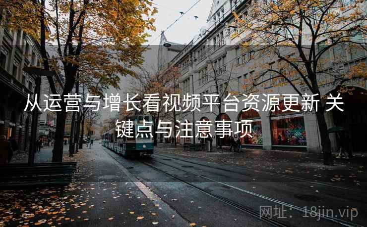 从运营与增长看视频平台资源更新 关键点与注意事项 从运营与增长看视频平台资源更新 关键点与注意事项