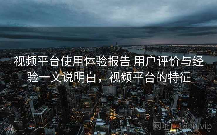 视频平台使用体验报告 用户评价与经验一文说明白,视频平台的特征 视频平台使用体验报告 用户评价与经验一文说明白,视频平台的特征