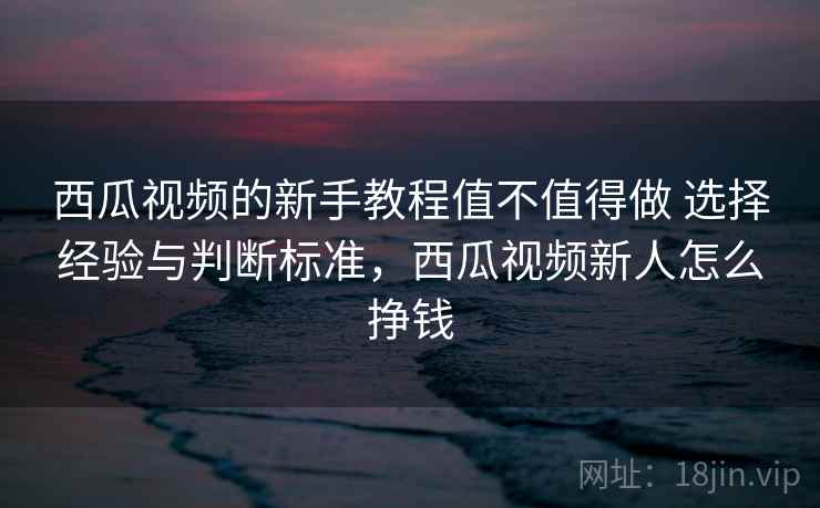 西瓜视频的新手教程值不值得做 选择经验与判断标准,西瓜视频新人怎么挣钱 西瓜视频的新手教程值不值得做 选择经验与判断标准,西瓜视频新人怎么挣钱