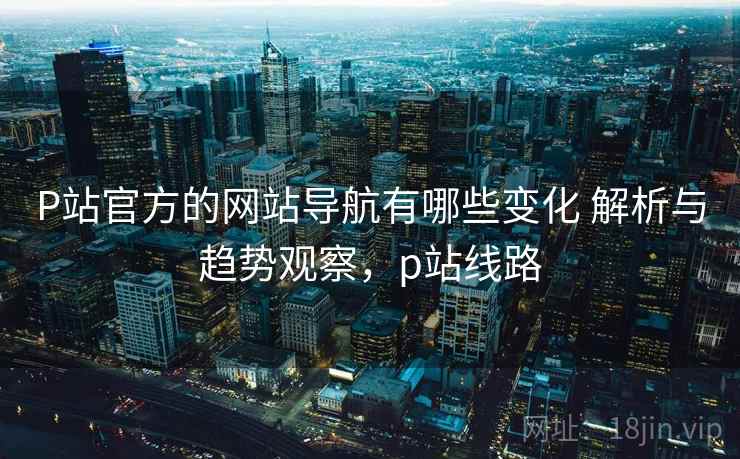 P站官方的网站导航有哪些变化 解析与趋势观察,p站线路 P站官方的网站导航有哪些变化 解析与趋势观察,p站线路