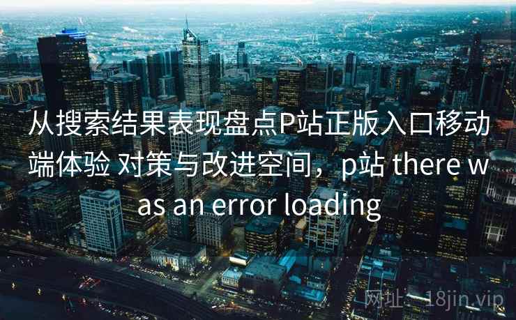从搜索结果表现盘点P站正版入口移动端体验 对策与改进空间，p站 there was an error loading