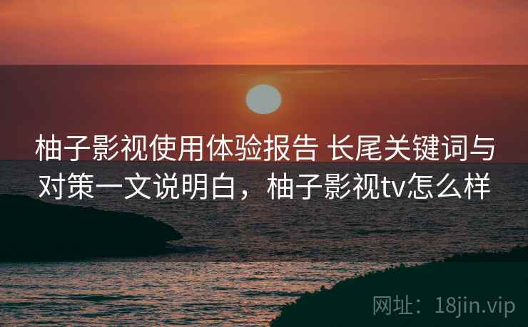 柚子影视使用体验报告 长尾关键词与对策一文说明白，柚子影视tv怎么样