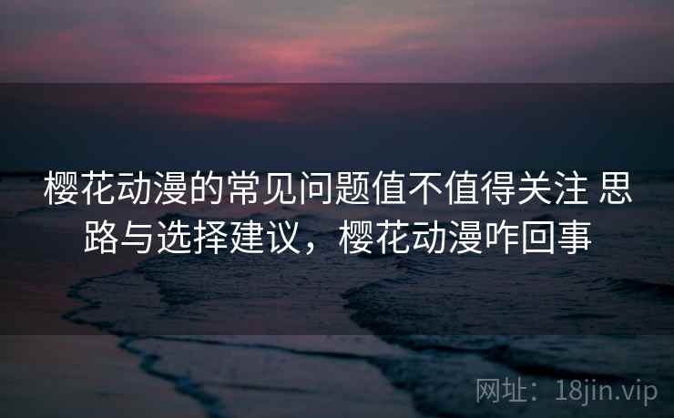樱花动漫的常见问题值不值得关注 思路与选择建议，樱花动漫咋回事