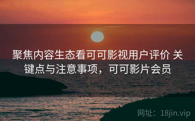 聚焦内容生态看可可影视用户评价 关键点与注意事项，可可影片会员