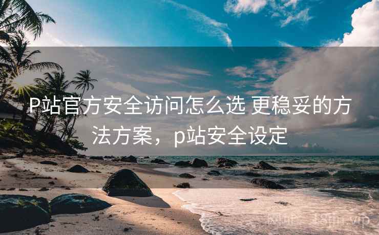 P站官方安全访问怎么选 更稳妥的方法方案，p站安全设定