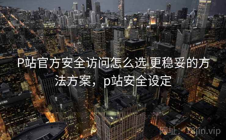 P站官方安全访问怎么选 更稳妥的方法方案，p站安全设定