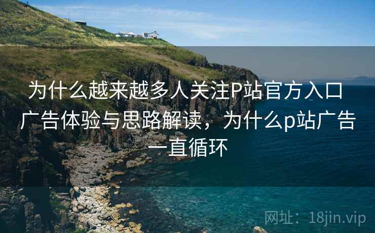 为什么越来越多人关注P站官方入口 广告体验与思路解读，为什么p站广告一直循环