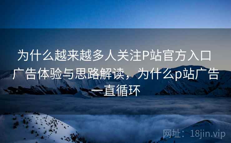 为什么越来越多人关注P站官方入口 广告体验与思路解读，为什么p站广告一直循环