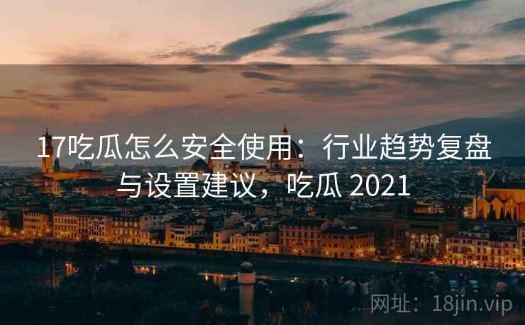 17吃瓜怎么安全使用：行业趋势复盘与设置建议，吃瓜 2021