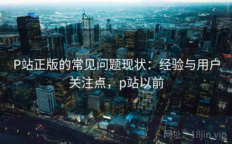 P站正版的常见问题现状：经验与用户关注点，p站以前