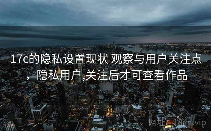 17c的隐私设置现状 观察与用户关注点，隐私用户,关注后才可查看作品