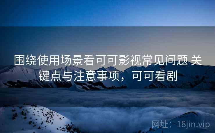 围绕使用场景看可可影视常见问题 关键点与注意事项，可可看剧