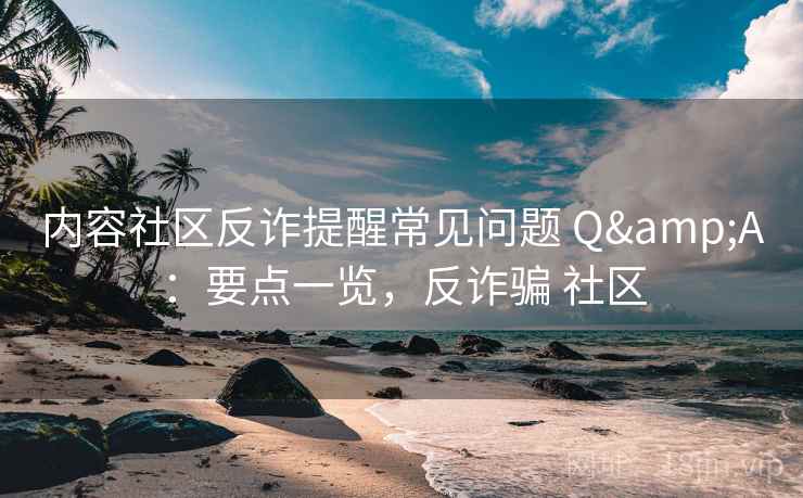 内容社区反诈提醒常见问题 Q&A：要点一览，反诈骗 社区