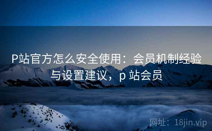 P站官方怎么安全使用：会员机制经验与设置建议，p 站会员