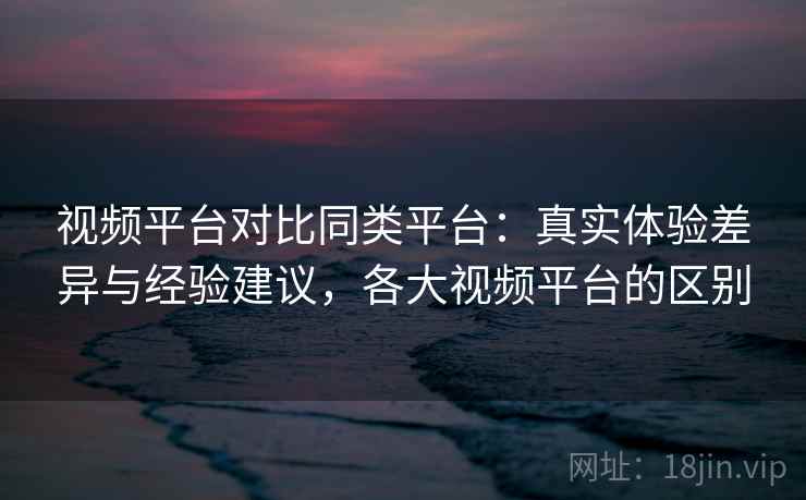 视频平台对比同类平台：真实体验差异与经验建议，各大视频平台的区别