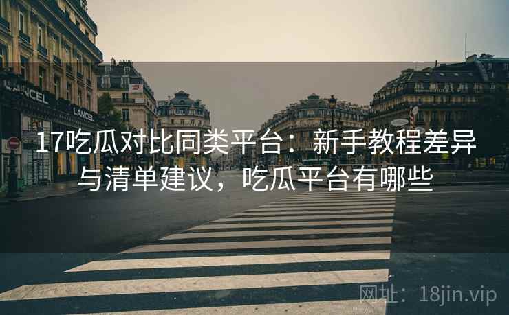 17吃瓜对比同类平台：新手教程差异与清单建议，吃瓜平台有哪些
