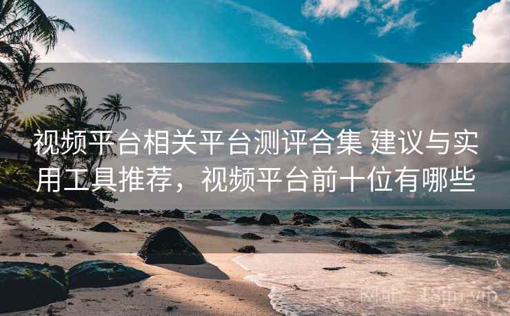 视频平台相关平台测评合集 建议与实用工具推荐，视频平台前十位有哪些