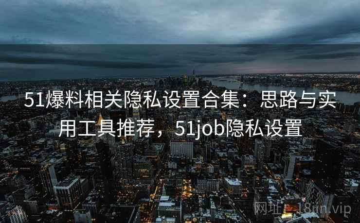 51爆料相关隐私设置合集：思路与实用工具推荐，51job隐私设置