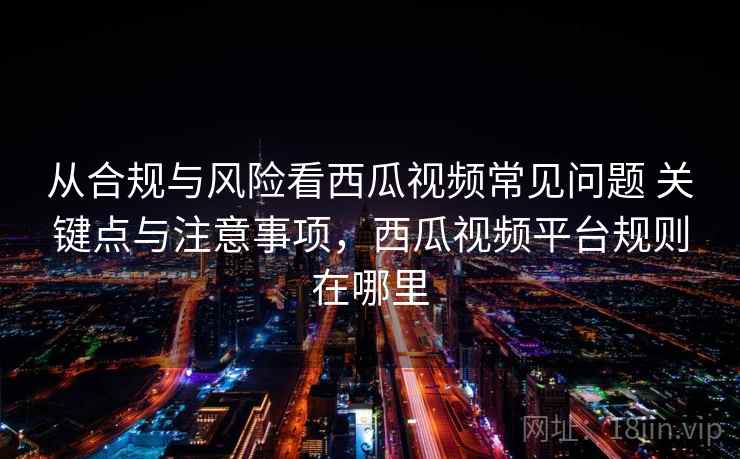 从合规与风险看西瓜视频常见问题 关键点与注意事项，西瓜视频平台规则在哪里