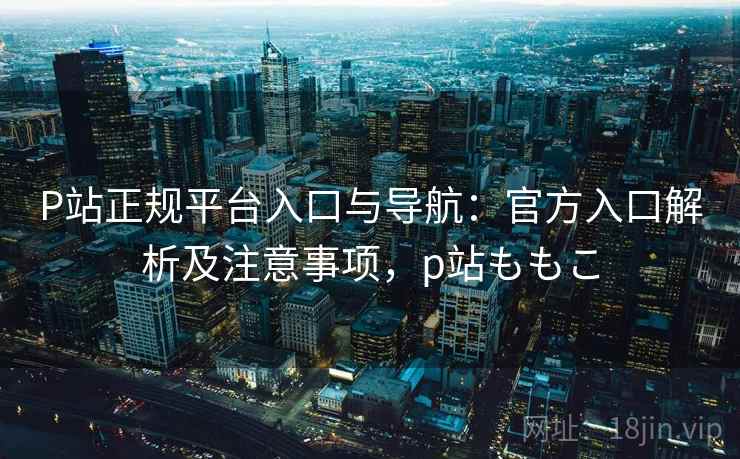 P站正规平台入口与导航：官方入口解析及注意事项，p站ももこ