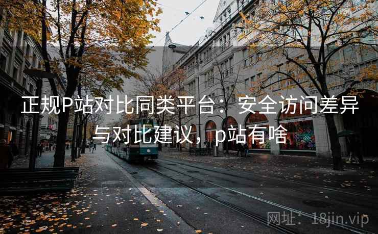正规P站对比同类平台：安全访问差异与对比建议，p站有啥