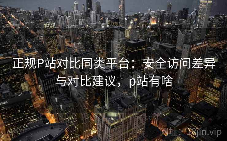 正规P站对比同类平台：安全访问差异与对比建议，p站有啥