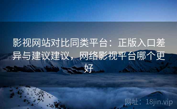 影视网站对比同类平台：正版入口差异与建议建议，网络影视平台哪个更好