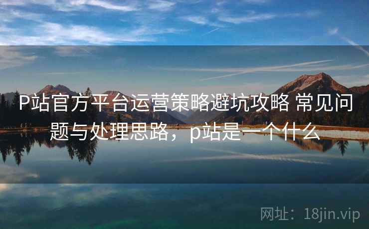 P站官方平台运营策略避坑攻略 常见问题与处理思路，p站是一个什么