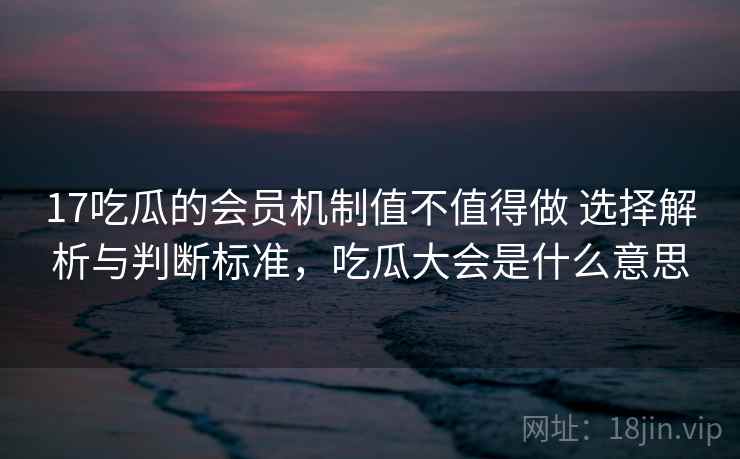 17吃瓜的会员机制值不值得做 选择解析与判断标准，吃瓜大会是什么意思