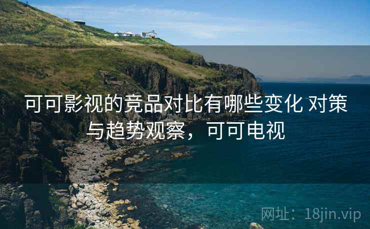 可可影视的竞品对比有哪些变化 对策与趋势观察，可可电视