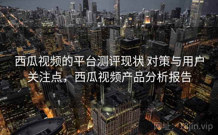 西瓜视频的平台测评现状 对策与用户关注点，西瓜视频产品分析报告