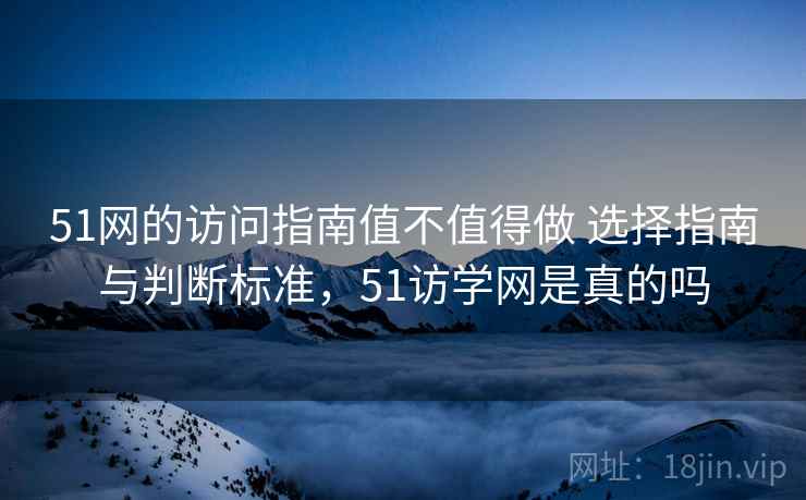 51网的访问指南值不值得做 选择指南与判断标准，51访学网是真的吗
