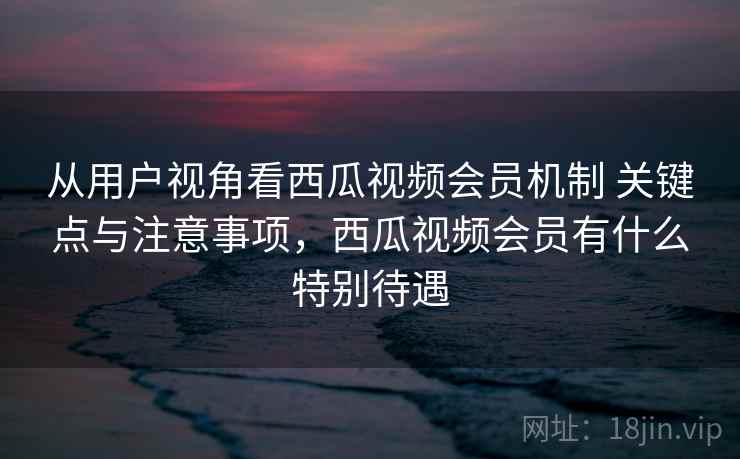 从用户视角看西瓜视频会员机制 关键点与注意事项，西瓜视频会员有什么特别待遇