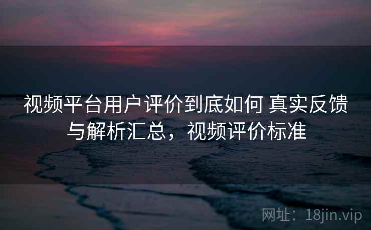 视频平台用户评价到底如何 真实反馈与解析汇总，视频评价标准