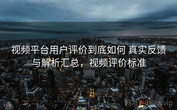 视频平台用户评价到底如何 真实反馈与解析汇总，视频评价标准