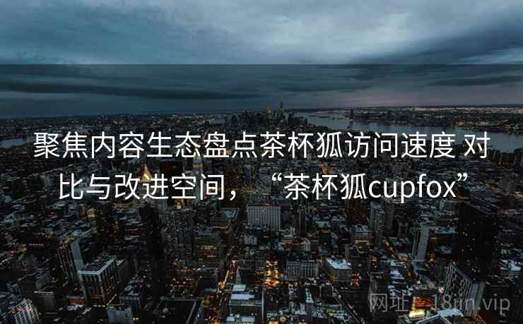 聚焦内容生态盘点茶杯狐访问速度 对比与改进空间,“茶杯狐cupfox” 聚焦内容生态盘点茶杯狐访问速度 对比与改进空间,“茶杯狐cupfox”