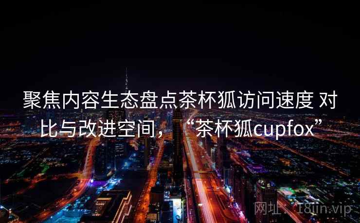 聚焦内容生态盘点茶杯狐访问速度 对比与改进空间,“茶杯狐cupfox” 聚焦内容生态盘点茶杯狐访问速度 对比与改进空间,“茶杯狐cupfox”