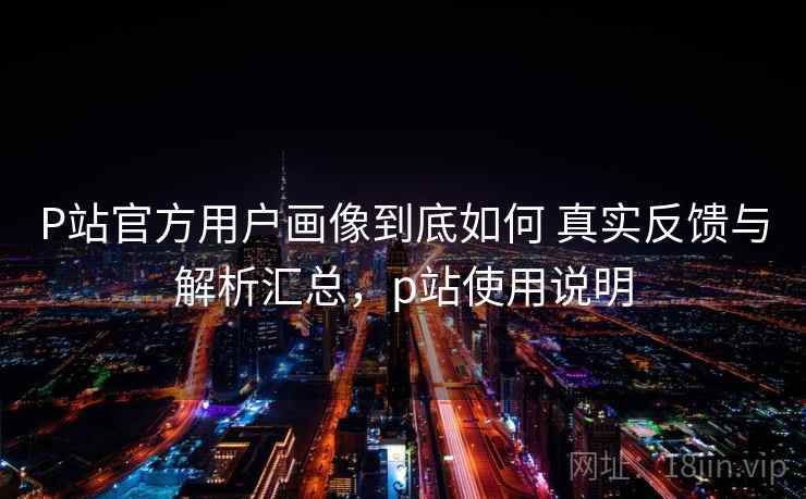 P站官方用户画像到底如何 真实反馈与解析汇总，p站使用说明