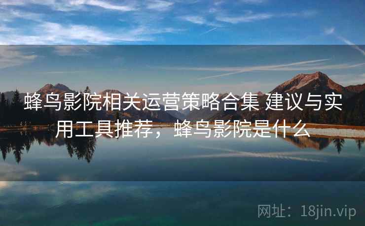 蜂鸟影院相关运营策略合集 建议与实用工具推荐,蜂鸟影院是什么 蜂鸟影院相关运营策略合集 建议与实用工具推荐,蜂鸟影院是什么